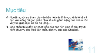 Mục tiêu
 Ngoài ra, với sự tham gia vào hầu hết các lĩnh vực kinh tế kể cả
lĩnh vực công đã góp phần chia sẽ các gánh nặng của nhà nước
về y tế, giáo dục, cơ sở hạ tầng,…
 Góp phần thúc đẩy sự phát triển của các nền kinh tế phụ trợ đi
kèm phục vụ cho việc sản xuất, dịch vụ của các Cheabol.
 