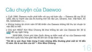 Câu chuyện của Daewoo
 Cuối 1990, Daewoo muốn phát triển với quy mô toàn cầu → Daewoo đã vay 20 tỷ
USD, đầu tư mạnh vào các thị trường mới nổi: Ba Lan, Ukraine, Iran, Việt Nam, Ấn
Độ, Uzbekistan v.v…
 Khủng hoảng tài chính năm 97-98 khiến cho Daewoo không thể thu lợi nhuận từ
việc đầu tư trên.
 Chủ tịch HĐQT Kim Woo Choong đã khai khống tài sản của Daewoo lên 30 tỷ
USD để vay ngân hàng.
26/8/1999, Chính phủ Hàn Quốc đứng ra kiểm soát số nợ của Daewoo-một
hình thức quốc hữu hóa gián tiếp đã làm tan rã tập đoàn này.
“Tôi đã ra sức thực hiện trong 5 năm những điều thường phải mất từ 10 đến
15 năm. Đó là sai lầm của tôi“ – Kim Woo Choong
 