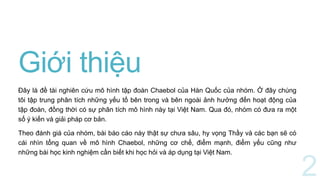 Giới thiệu
Đây là đề tài nghiên cứu mô hình tập đoàn Chaebol của Hàn Quốc của nhóm. Ở đây chúng
tôi tập trung phân tích những yếu tố bên trong và bên ngoài ảnh hưởng đến hoạt động của
tập đoàn, đồng thời có sự phân tích mô hình này tại Việt Nam. Qua đó, nhóm có đưa ra một
số ý kiến và giải pháp cơ bản.
Theo đánh giá của nhóm, bài báo cáo này thật sự chưa sâu, hy vọng Thầy và các bạn sẽ có
cái nhìn tổng quan về mô hình Chaebol, những cơ chế, điểm mạnh, điểm yếu cũng như
những bài học kinh nghiệm cần biết khi học hỏi và áp dụng tại Việt Nam.
 
