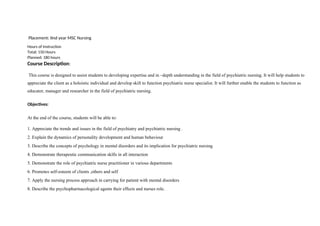 Placement: IInd year MSC Nursing
Hours of Instruction
Total: 150 Hours
Planned: 180 hours
Course Description:
This course is designed to assist students to developing expertise and in –depth understanding in the field of psychiatric nursing. It will help students to
appreciate the client as a holoistic individual and develop skill to function psychiatric nurse specialist. It will further enable the students to function as
educator, manager and researcher in the field of psychiatric nursing.
Objectives:
At the end of the course, students will be able to:
1. Appreciate the trends and issues in the field of psychiatry and psychiatric nursing .
2. Explain the dynamics of personality development and human behaviour
3. Describe the concepts of psychology in mental disorders and its implication for psychiatric nursing
4. Demonstrate therapeutic communication skills in all interaction
5. Demonstrate the role of psychiatric nurse practitioner in various departments
6. Promotes self-esteem of clients ,others and self
7. Apply the nursing process approach in carrying for patient with mental disorders
8. Describe the psychopharmacological agents their effects and nurses role.
 