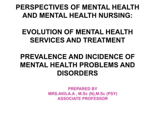 PERSPECTIVES OF MENTAL HEALTH
AND MENTAL HEALTH NURSING:
EVOLUTION OF MENTAL HEALTH
SERVICES AND TREATMENT
PREVALENCE AND INCIDENCE OF
MENTAL HEALTH PROBLEMS AND
DISORDERS
PREPARED BY
MRS.AKILA.A , M.Sc (N),M.Sc (PSY)
ASSOCIATE PROFESSOR
 