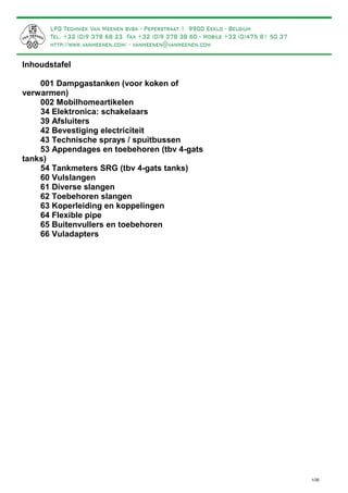 Inhoudstafel
001 Dampgastanken (voor koken of
verwarmen)
002 Mobilhomeartikelen
34 Elektronica: schakelaars
39 Afsluiters
42 Bevestiging electriciteit
43 Technische sprays / spuitbussen
53 Appendages en toebehoren (tbv 4-gats
tanks)
54 Tankmeters SRG (tbv 4-gats tanks)
60 Vulslangen
61 Diverse slangen
62 Toebehoren slangen
63 Koperleiding en koppelingen
64 Flexible pipe
65 Buitenvullers en toebehoren
66 Vuladapters
1/35
p.2
p.3
p. 12
p.12
p.13
p.15
p.16
p.20
p.21
p.22
p.23
p.25
p.30
p.32
p.33
Voorbeeld complete installatie: p. 36
CATALOGUS DAMPTANKS EN ACCESOIRES
VOOR MOTORHOMES
Liggende damptanks worden standaard geleverd met een manuele afnamekraan met aansluiting 1/4" binnendraad.
LPG-flessen worden standaard geleverd een manuele afnamekraan met DIN-aansluiting (= linkse buitendraad).
Een electrische afnamekraan is leverbaar zonder meerprijs, zowel voor de LPG-flessen als voor horizontale
damptanks. Een electrische afnamekraan is steeds met een aansluiting 5/16" SAE, waarop een koperleiding of
"flexible pipe" (p. 30) kan gemonteerd worden.
Een andere manuele afnamekraan is ook mogelijk (zie mogelijkheden op pagina 19 onderaan: geel gearceerd).
Alle prijzen in de catalogus zijn exclusief 21% B.T.W. en zijn exclusief verzendkosten.
Types afnamekranen
 