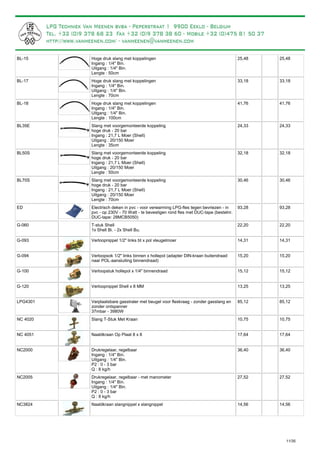 Hoge druk slang met koppelingen
Ingang : 1/4" Bin.
Uitgang : 1/4" Bin.
Lengte : 50cm
BL-15 25,48 25,48
Hoge druk slang met koppelingen
Ingang : 1/4" Bin.
Uitgang : 1/4" Bin.
Lengte : 70cm
BL-17 33,18 33,18
Hoge druk slang met koppelingen
Ingang : 1/4" Bin.
Uitgang : 1/4" Bin.
Lengte : 100cm
BL-18 41,76 41,76
Slang met voorgemonteerde koppeling
hoge druk - 20 bar
Ingang : 21,7 L Moer (Shell)
Uitgang : 20/150 Moer
Lengte : 35cm
BL35E 24,33 24,33
Slang met voorgemonteerde koppeling
hoge druk - 20 bar
Ingang : 21,7 L Moer (Shell)
Uitgang : 20/150 Moer
Lengte : 50cm
BL50S 32,18 32,18
Slang met voorgemonteerde koppeling
hoge druk - 20 bar
Ingang : 21,7 L Moer (Shell)
Uitgang : 20/150 Moer
Lengte : 70cm
BL70S 30,46 30,46
Electrisch deken in pvc - voor verwarming LPG-fles tegen bevriezen - in
pvc - op 230V - 70 Watt - te bevestigen rond fles met DUC-tape (bestelnr.
DUC-tape: 28MCB5050)
ED 93,28 93,28
T-stuk Shell
1x Shell Bi. - 2x Shell Bu.
G-060 22,20 22,20
Verloopnippel 1/2" links bt x pol vleugelmoerG-093 14,31 14,31
Verloopsok 1/2" links binnen x hollepol (adapter DIN-kraan buitendraad
naar POL-aansluiting binnendraad)
G-094 15,20 15,20
Verloopstuk hollepol x 1/4" binnendraadG-100 15,12 15,12
Verloopnippel Shell x 8 MMG-120 13,25 13,25
Verplaatsbare gasstraler met beugel voor fleskraag - zonder gasslang en
zonder ontspanner
37mbar - 3980W
LPG4301 85,12 85,12
Slang T-Stuk Met KraanNC 4020 10,75 10,75
Naaldkraan Op Plaat 8 x 8NC 4051 17,64 17,64
Drukregelaar, regelbaar
Ingang : 1/4" Bin.
Uitgang : 1/4" Bin.
P2 : 0 - 3 bar
Q : 8 kg/h
NC2000 36,40 36,40
Drukregelaar, regelbaar - met manometer
Ingang : 1/4" Bin.
Uitgang : 1/4" Bin.
P2 : 0 - 3 bar
Q : 8 kg/h
NC2005 27,52 27,52
Naaldkraan slangnippel x slangnippelNC3824 14,56 14,56
11/35
 