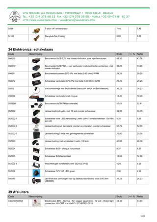 T-stuk 1/4” binnendraadS094 7,45 7,45
Slangtule flair 2-deligS-106 8,26 8,26
34 Elektronica: schakelaars
Bruto +/- %Code Beschrijving Netto
Benzinestart AEB 725, met niveau-indicator, voor injectiemotoren050010 43,56 43,56
Benzinestart AEB722A - voor carburator met electrische verdamper, met
niveau-indicator
0500101 33,26 33,26
Benzinestartsysteem LPG VM met leds (0-90 ohm) WRM050011 29,25 29,25
Schakelaar carburator LPG VM met leds (0-90 Ohm) GRM050012 29,25 29,25
Vacuumtonnetje met bruin deksel (vaccuum swich tbv benzinestart)05002 36,23 36,23
Schakelaar carburator met choque050656 18,20 18,20
Benzinestart AEB674I (acceleratie)050674I 52,61 52,61
Ledaanduiding Livello, met 16 leds zonder schakelaar052002 34,35 34,35
Schakelaar voor LED-aanduiding Livello (Mini Tuimelschakelaar 12V/16A
aan-uit)
052002-1 5,35 5,35
Ledaanduiding set damptank (zender en indicator), zonder schakelaar052002-5 52,75 52,75
Ledaanduiding 5 leds met geïntegreerde schakelaar052002-7 25,00 25,00
Ledaanduiding met schakelaar Livello (16 leds)052003 40,08 40,08
Schakelaar B/G + choque horizontaal052004 8,37 8,37
Schakelaar B/G horizontaal052005 12,66 12,66
Inbouwbeugel schakelaar (voor 052002/3/4/5)052005-5 5,29 5,29
Schakelaar 12V/16A LED groen052006 2,98 2,98
Led-indikator (ontvanger voor op tableau/dashboard) voor 0-95 ohm
(AEB565)
090560 26,23 26,23
39 Afsluiters
Bruto +/- %Code Beschrijving Netto
Electrovalve BRC - Normal - for copper pipe 6 mm - 12 Volt - Water tight
connection, IN+OUT = M10x1-F / E13-67R01-0015
03EV00100054 43,40 43,40
12/35
Zeer eenvoudig te monteren. Vergeet niet bij te bestellen: zender SRG001 (zie p. 20)
 