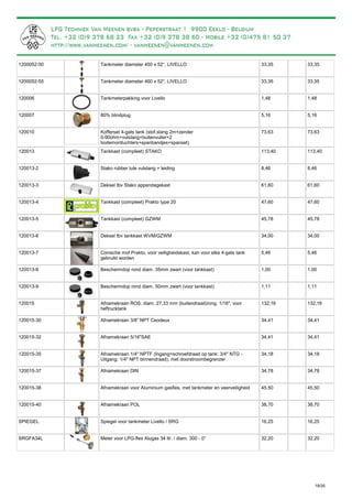 Tankmeter diameter 450 x 52°, LIVELLO1200052-50 33,35 33,35
Tankmeter diameter 460 x 52°, LIVELLO1200052-55 33,35 33,35
Tankmeterpakking voor Livello120006 1,48 1,48
80% blindplug120007 5,16 5,16
Kofferset 4-gats tank (stof.slang 2m+zender
0-90ohm+vulslang+buitenvuller+2
bodemontluchters+spanbandjes+spanset)
120010 73,63 73,63
Tankkast (compleet) STAKO120013 113,40 113,40
Stako rubber tule vulslang + leiding120013-2 8,46 8,46
Deksel tbv Stako appendagekast120013-3 61,60 61,60
Tankkast (compleet) Prakto type 20120013-4 47,60 47,60
Tankkast (compleet) GZWM120013-5 45,78 45,78
Deksel tbv tankkast WVM/GZWM120013-6 34,00 34,00
Conische mof Prakto, voor veiligheidskast, kan voor elke 4-gats tank
gebruikt worden
120013-7 5,46 5,46
Beschermdop rond diam. 35mm zwart (voor tankkast)120013-8 1,00 1,00
Beschermdop rond diam. 50mm zwart (voor tankkast)120013-9 1,11 1,11
Afnamekraan ROS, diam. 27,33 mm (buitendraad)/ong. 1/16", voor
heftrucktank
120015 132,16 132,16
Afnamekraan 3/8” NPT Ceodeux120015-30 34,41 34,41
Afnamekraan 5/16"SAE120015-32 34,41 34,41
Afnamekraan 1/4" NPTF (Ingang=schroefdraad op tank: 3/4" NTG -
Uitgang: 1/4" NPT binnendraad), met doorstroombegrenzer
120015-35 34,18 34,18
Afnamekraan DIN120015-37 34,78 34,78
Afnamekraan voor Aluminium gasfles, met tankmeter en veerveiligheid120015-38 45,50 45,50
Afnamekraan POL120015-40 38,70 38,70
Spiegel voor tankmeter Livello / SRGSPIEGEL 16,25 16,25
Meter voor LPG-fles Alugas 34 ltr. / diam. 300 - 0°SRGFA34L 32,20 32,20
19/35
 