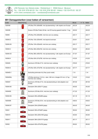 001 Dampgastanken (voor koken of verwarmen)
Bruto +/- %Code Beschrijving Netto
LPG-fles 27ltr.x300x580, met zijvulaansluiting + alle nippels voor Europa1000390 243,34 243,34
Groene LPG-fles Prakto 26 liter, met CE keuring (gewicht slechts 11 kg)1000395 240,00 240,00
LPG-fles 27ltr.x300x580, met knie voor via vulslang100040 225,17 225,17
LPG-fles 12ltr.x230x440, met bajonet bovenaan100040-2 233,81 233,81
LPG-fles 12ltr.x230x440, met knie voor vulslang100040-26 225,17 225,17
LPG-fles 36ltr.x300x702, met knie voor vulslang100040-3 282,62 282,62
LPG-fles 36ltr.x300x702, met zijvulaansluiting + alle nippels voor Europa100040-35 371,67 371,67
LPG-fles 42ltr.x315x756, met knie voor vulslang100040-4 410,55 410,55
Aluminium LPG-fles 27 ltr, met knie (voor vulslang)1000405 278,00 278,00
LPG-fles 42ltr.x315x756, met zijvulaansluiting + alle nippels voor Europa100040-5 427,77 427,77
Aanduiding tankmeter ALU fles (oude model)1000405-1 7,14 7,14
LPG-fles aluminium 14,5 Ltr., diam. 300 mm x Hoogte 410 mm, 4,7 kg -
met knie voor vulslang
1000405KL 319,20 319,20
Aluminium LPG-fles 27 ltr, met zijvulaansluiting en alle adapters voor
Europa
1000407 297,59 297,59
Damptank 20ltr.x200x717 geapp.100040-90 343,65 343,65
Aluminium LPG-fles 36 ltr, met knie (voor vulslang)10004095 417,20 417,20
Damptank 25ltr.x200x884 geapp.100040-95 341,18 341,18
Aluminium LPG-fles 36 ltr, met zijvulaansluiting en alle adapters voor
Europa
10004096 438,63 438,63
Damptank 23ltr.x230x630 geapp.100040-97 344,40 344,40
Damptank 30ltr.x270x607 geapp.100041 350,62 350,62
Damptank 30ltr.x200x1050 geapp.1000410 343,65 343,65
Damptank 38ltr.x230x1014 geapp.1000411 357,17 357,17
Damptank 40ltr.x270x792 geapp.100042 350,62 350,62
2/35
 