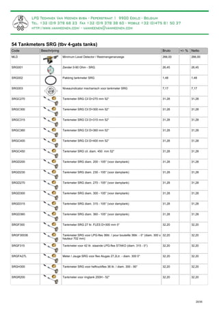 54 Tankmeters SRG (tbv 4-gats tanks)
Bruto +/- %Code Beschrijving Netto
Minimum Level Detector / RestmengenanzeigeMLD 266,00 266,00
Zender 0-90 Ohm - SRGSRG001 26,45 26,45
Pakking tankmeter SRGSRG002 1,48 1,48
Niveauindicator mechanisch voor tankmeter SRGSRG003 7,17 7,17
Tankmeter SRG Cil D=270 mm 52°SRGC270 31,28 31,28
Tankmeter SRG Cil D=300 mm 52°SRGC300 31,28 31,28
Tankmeter SRG Cil D=315 mm 52°SRGC315 31,28 31,28
Tankmeter SRG Cil D=360 mm 52°SRGC360 31,28 31,28
Tankmeter SRG Cil D=400 mm 52°SRGC400 31,28 31,28
Tankmeter SRG cil. diam. 450 mm 52°SRGC450 31,28 31,28
Tankmeter SRG diam. 200 - 105° (voor damptank)SRGD200 31,28 31,28
Tankmeter SRG diam. 230 - 105° (voor damptank)SRGD230 31,28 31,28
Tankmeter SRG diam. 270 - 105° (voor damptank)SRGD270 31,28 31,28
Tankmeter SRG diam. 300 - 105° (voor damptank)SRGD300 31,28 31,28
Tankmeter SRG diam. 315 - 105° (voor damptank)SRGD315 31,28 31,28
Tankmeter SRG diam. 360 - 105° (voor damptank)SRGD360 31,28 31,28
Tankmeter SRG 27 ltr. FLES D=300 mm 0°SRGF300 32,20 32,20
Tankmeter SRG voor LPG-fles 36ltr. / pour bouteille 36ltr. - 0° (diam. 300 x
hauteur 702 mm)
SRGF30036 32,20 32,20
Tankmeter voor 42 ltr. staande LPG-fles STAKO (diam. 315 - 0°)SRGF315 32,20 32,20
Meter / Jauge SRG voor fles Alugas 27,2Ltr. - diam. 300 0°SRGFA27L 32,20 32,20
Tankmeter SRG voor heftruckfles 36 ltr. / diam. 300 - 90°SRGH300 32,20 32,20
Tankmeter voor ringtank 200H - 52°SRGR200 32,20 32,20
20/35
Vergeet deze zender niet bij te bestellen, indien u een aanduiding binnenin wenst.
Te bestellen indien u een aanduiding rechtstreeks op de tank wenst. Bij flessen standaard reeds gemonteerd.
 