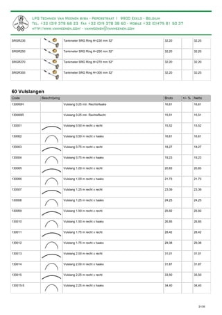 Tankmeter SRG Ring H=230 mm 52°SRGR230 32,20 32,20
Tankmeter SRG Ring H=250 mm 52°SRGR250 32,20 32,20
Tankmeter SRG Ring H=270 mm 52°SRGR270 32,20 32,20
Tankmeter SRG Ring H=300 mm 52°SRGR300 32,20 32,20
60 Vulslangen
Bruto +/- %Code Beschrijving Netto
Vulslang 0.25 mtr. RechtxHaaks130000H 16,61 16,61
Vulslang 0.25 mtr. RechtxRecht130000R 15,51 15,51
Vulslang 0.50 m recht x recht130001 15,52 15,52
Vulslang 0.50 m recht x haaks130002 16,61 16,61
Vulslang 0.75 m recht x recht130003 18,27 18,27
Vulslang 0.75 m recht x haaks130004 19,23 19,23
Vulslang 1.00 m recht x recht130005 20,83 20,83
Vulslang 1.00 m recht x haaks130006 21,73 21,73
Vulslang 1.25 m recht x recht130007 23,39 23,39
Vulslang 1.25 m recht x haaks130008 24,25 24,25
Vulslang 1.50 m recht x recht130009 25,92 25,92
Vulslang 1.50 m recht x haaks130010 26,85 26,85
Vulslang 1.75 m recht x recht130011 28,42 28,42
Vulslang 1.75 m recht x haaks130012 29,38 29,38
Vulslang 2.00 m recht x recht130013 31,01 31,01
Vulslang 2.00 m recht x haaks130014 31,87 31,87
Vulslang 2.25 m recht x recht130015 33,50 33,50
Vulslang 2.25 m recht x haaks130015-5 34,40 34,40
21/35
De vulslang vormt de verbinding tussen de buitenvuller en de LPG-tank.
 