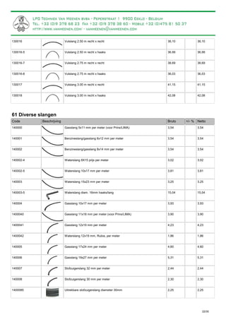 Vulslang 2.50 m recht x recht130016 36,10 36,10
Vulslang 2.50 m recht x haaks130016-5 36,99 36,99
Vulslang 2.75 m recht x recht130016-7 38,69 38,69
Vulslang 2.75 m recht x haaks130016-8 36,03 36,03
Vulslang 3.00 m recht x recht130017 41,15 41,15
Vulslang 3.00 m recht x haaks130018 42,08 42,08
61 Diverse slangen
Bruto +/- %Code Beschrijving Netto
Gasslang 5x11 mm per meter (voor Prins/LIMA)140000 3,54 3,54
Benzineslang/gasslang 6x12 mm per meter140001 3,54 3,54
Benzineslang/gasslang 8x14 mm per meter140002 3,54 3,54
Waterslang 8X15 prijs per meter140002-4 3,02 3,02
Waterslang 10x17 mm per meter140002-5 3,81 3,81
Waterslang 15x23 mm per meter140003 3,25 3,25
Waterslang diam. 16mm haaks/lang140003-5 15,04 15,04
Gasslang 10x17 mm per meter140004 3,93 3,93
Gasslang 11x18 mm per meter (voor Prins/LIMA)1400040 3,90 3,90
Gasslang 12x19 mm per meter1400041 4,23 4,23
Waterslang 12x19 mm, Rubia, per meter1400042 1,86 1,86
Gasslang 17x24 mm per meter140005 4,60 4,60
Gasslang 19x27 mm per meter140006 5,31 5,31
Stofzuigerslang 32 mm per meter140007 2,44 2,44
Stofzuigerslang 30 mm per meter140008 2,30 2,30
Uitrekbare stofzuigerslang diameter 30mm1400085 2,25 2,25
22/35
 