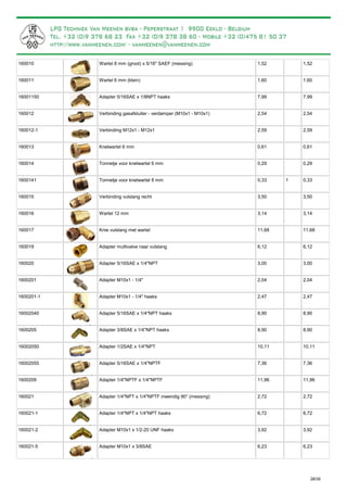 Wartel 8 mm (groot) x 5/16" SAEF (messing)160010 1,52 1,52
Wartel 6 mm (klein)160011 1,60 1,60
Adapter 5/16SAE x 1/8NPT haaks16001150 7,99 7,99
Verbinding gasafsluiter - verdamper (M10x1 - M10x1)160012 2,54 2,54
Verbinding M12x1 - M12x1160012-1 2,59 2,59
Knelwartel 6 mm160013 0,61 0,61
Tonnetje voor knelwartel 6 mm160014 0,29 0,29
Tonnetje voor knelwartel 8 mm1600141 0,33 1 0,33
Verbinding vulslang recht160015 3,50 3,50
Wartel 12 mm160016 3,14 3,14
Knie vulslang met wartel160017 11,68 11,68
Adapter multivalve naar vulslang160019 6,12 6,12
Adapter 5/16SAE x 1/4"NPT160020 3,00 3,00
Adapter M10x1 - 1/4"1600201 2,04 2,04
Adapter M10x1 - 1/4" haaks1600201-1 2,47 2,47
Adapter 5/16SAE x 1/4"NPT haaks16002040 8,90 8,90
Adapter 3/8SAE x 1/4"NPT haaks1600205 8,90 8,90
Adapter 1/2SAE x 1/4"NPT16002050 10,11 10,11
Adapter 5/16SAE x 1/4"NPTF16002055 7,36 7,36
Adapter 1/4"NPTF x 1/4"NPTF1600209 11,96 11,96
Adapter 1/4"NPT x 1/4"NPTF inwendig 90° (messing)160021 2,72 2,72
Adapter 1/4"NPT x 1/4"NPT haaks160021-1 6,72 6,72
Adapter M10x1 x 1/2-20 UNF haaks160021-2 3,92 3,92
Adapter M10x1 x 3/8SAE160021-5 6,23 6,23
28/35
 