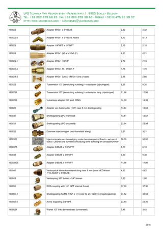 Adapter M10x1 x 5/16SAE160022 2,32 2,32
Adapter M10x1 x 5/16SAE haaks160022-5 9,13 9,13
Adapter 1/4"NPT x 1/4"NPT160023 2,10 2,10
Adapter M12x1 (M) x M10x1 (F)160024 4,21 4,21
Adapter M12x1 / G1/8"160024-1 2,74 2,74
Adapter M10x1-M / M12x1-F160024-2 1,75 1,75
Adapter M10x1 (uitw.) x M10x1 (inw.) haaks160024-3 2,66 2,66
Tussenstuk 1/2" (aansluiting vulslang) > vuladapter (zijvulnippel)160025 9,35 9,35
Tussenstuk 1/2" (aansluiting vulslang) > vuladapter lang (zijvulnippel)1600251 11,96 11,96
Vulverloop adapter DIN excl. RING1600255 14,39 14,39
Adapter van buitenvuller (1/2") naar 8 mm knelkoppeling160026 13,64 13,64
Snelkoppeling LPG mannelijk160030 13,61 13,61
Snelkoppeling LPG vrouwelijk160031 23,94 23,94
Doorvoer injectornippel (voor kunststof slang)160032 3,21 3,21
Injectornippels voor bevestiging onder benzineinjector Bosch - set van 4
stuks / Leichte und schnelle umrüstung ohne bohrung am ansatzkrümmer
1600321 56,00 56,00
Adapter 3/8SAE x 1/4"NPTF1600375 6,10 6,10
Adapter 3/8SAE x 3/8"NPT160038 9,30 9,30
Adapter 3/8SAE x 1/4"NPT16003905 11,96 11,96
Verloopstuk kleine kraanaansluiting naar 8 mm (voor MED-kraan:
7/16-20UNF x 5/16SAE)
160040 4,62 4,62
Verloopring 3/8" buiten x 1/4" binnen160043 1,90 1,90
ROS-coupling with 1/4" NPT internal thread160050 37,30 37,30
Snelkoppeling ACME 1/4x1 x 1/4 (voor bij art. 120015) (regelkoppeling)160050-4 34,52 34,52
Acme koppeling 3/8"NPT160050-5 23,40 23,40
Wartel 1/2” links binnendraad (universeel)1600521 3,45 3,45
29/35
 