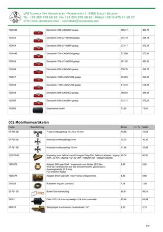 Damptank 40ltr.x300x646 geapp.1000425 366,77 366,77
Damptank 55ltr.x270x1069 geapp.100043 354,18 354,18
Damptank 60ltr.x315x869 geapp.100044 372,17 372,17
Damptank 70ltr.x300x1088 geapp.1000441 373,90 373,90
Damptank 70ltr.x315x1004 geapp.100045 381,02 381,02
Damptank 60ltr.x300x940 geapp.100046 358,76 358,76
Damptank 100ltr.x360x1099 geapp.100047 403,55 403,55
Damptank 116ltr.x360x1298 geapp.100048 418,45 418,45
Damptank 55ltr.x360x632 geapp.100049 389,93 389,93
Damptank 85ltr.x360x944 geapp.100050 372,17 372,17
Expansievat naakt100060 73,50 73,50
002 Mobilhomeartikelen
Bruto +/- %Code Beschrijving Netto
T-stuk knelkoppeling 10 x 10 x 10 mm07-715-08 10,58 10,58
Kruisstuk knelkoppeling 8 mm07-720-08 30,35 30,35
Kruisstuk knelkoppeling 10 mm07-721-08 31,98 31,98
Koppeling voor heftrucktank Primagaz Easy-Clip; heftruck adapter / ingang
diam. 22 mm, uitgang: 1/2"-20 UNF / Adapter clip Totalgaz Easyclip
100070-80 60,00 60,00
Adapter DIN naar Shell / tussenstuk voor Duitse LPG-fles
Wird bei Tankflaschen auf das Entnahmeventil geschraubt x
Aussengewinde 21.8 links
Für einfache Regler
1600373 8,85 8,85
Adapter Shell naar DIN (voor Franse ontspanners)1600374 8,85 8,85
Rubberen ring din (conisch)210033 1,08 1,08
Buiten Gas Aansluiting21-731-00 99,51 99,51
Filter LPG 1/4 duim vrouwelijk x 1/4 duim mannelijk26001 65,48 65,48
Slangnippel te schroeven, buitendraad: 1/4"260010 2,10 2,10
3/35
Wij bevelen aan om voor elke damptank ook een expansievat
te monteren. Dit verhindert dat u toch vloeistof zou binnenkrijgen in de motorhome.
Aansluiting expansievat: 1/4" binnendraad (zowel in- als uitgang)
 
