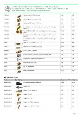 Tule universeel x 1/4” buitendraad1600522 3,52 3,52
Verbindingsstuk binnedraad 3/8-3/81600523 2,63 2,63
Verloopring 3/8” buiten x 1/4” binnen1600524 1,40 1,40
Vulstuk bajonet voor DIN-kraan (enkel te gebruiken door bevoegde
stations!
1600525 21,89 21,89
Vulstuk ACME voor DIN-kraan (enkel te gebruiken door bevoegde
stations!
1600526 17,40 17,40
Vulstuk bajonet voor POL-kraan (enkel te gebruiken door bevoegde
stations!
1600527 38,72 38,72
Vulstuk ACME voor POL-kraan (enkel te gebruiken door bevoegde
stations!
1600528 34,24 34,24
LPG anti-retourklep Ø6mm (messing)16006-1 23,80 23,80
LPG anti-retourklep Ø8mm (messing)16006-2 23,80 23,80
Adapter 1/2SAE x 3/8"NPT1800085 7,90 7,90
Schroefverbinding buitendraad - binnendraad, 1/2" x 3/8"26007 2,24 2,24
Slangnippel te schroeven, binnendraad 1/4"26009 1,66 1,66
Neusstuk 38/" BI x 1/4" BTS-051 4,06 4,06
Sok 3/8" binnendraadS-065 5,04 5,04
Knie 1/4" binnendraadS087 10,70 10,70
64 Flexible pipe
Bruto +/- %Code Beschrijving Netto
8mm kunststof slang 50 meters rollOM67507813 194,60 194,60
Plug for 8mmOM67507814 2,10 2,10
Plug for 8mm (4-hole tank)OM67507814-1 7,00 7,00
Plug for 8mm 90°OM67507814-2 4,20 4,20
Plug for 8mm 135°OM67507814-3 5,88 5,88
Plug for 8mm 90° (4-hole tank)OM67507814-4 6,44 6,44
Plug for 8mm 135° (4-hole tank)OM67507814-5 7,56 7,56
30/35
= Kunststof leiding, gemakkelijker te monteren dan koperleiding (soepeler)
 