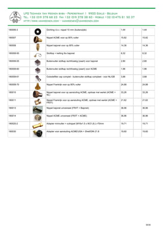Dichting t.b.v. nippel 10 mm (buitenzijde)180006-3 1,44 1,44
Nippel ACME voor op 80% vuller180007 15,82 15,82
Nippel bajonet voor op 80% vuller180008 14,36 14,36
Stofdop + ketting tbv bajonet180008-50 8,32 8,32
Buitenvuller stofkap rechthoekig (zwart) voor bajonet180008-55 2,80 2,80
Buitenvuller stofkap rechthoekig (zwart) voor ACME180008-60 1,96 1,96
Outsidefiller cap complet - buitenvuller stofkap compleet - voor NL/GB180008-61 3,88 3,88
Nippel Frankrijk voor op 80% vuller180008-70 24,88 24,88
Nippel bajonet voor op aansluiting ACME, opdraai met wartel (ACME >
NL)
180010 33,26 33,26
Nippel Frankrijk voor op aansluiting ACME, opdraai met wartel (ACME >
FR/IT)
180011 21,62 21,62
Nippel bajonet universeel (FR/IT > Bajonet)180013 36,96 36,96
Nippel ACME universeel (FR/IT > ACME)180014 36,96 36,96
Adapter minivuller > vulnippel (M16x1.5 x W21,8) L=70mm180020-2 19,71 19,71
Adapter voor aansluiting ACME/USA > Shell/DIN 21.8180030 19,60 19,60
35/35
 