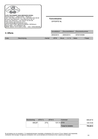 Vervaldatum
Facturatieadres
OFFERTE NL
V. Offerte
Documentnummer
OF20140369
Documentdatum
28/02/201428/02/2014
Code +/- %Bruto Netto TotaalAantal BTWBeschrijving
SubtotaalBTW €
655,87 21%
BTW %
137,73 €
Basisbedrag
137,73
Totaal te betalen
655,87 €
793,60 €
BTW
2/2
Bij niet betaling voor de vervaldatum: 1% nalatigheidsinteresten maandelijks, schadebeding 15% minimum 75 euro. Belgisch recht toepasselijk,
rechtbanken Gent bevoegd. De algemene voorwaarden vindt u op de keerzijde van dit document of kan u steeds bij ons opvragen.
 
