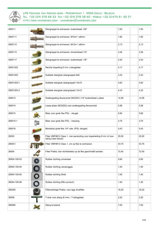 Slangnippel te schroeven, buitendraad: 3/8"260011 1,93 1,93
Slangnippel te schroeven, M10x1 / ø8mm2600111 1,82 1,82
Slangnippel te schroeven, M12x1 / ø8mm2600112 2,13 2,13
Slangnippel te schroeven, binnendraad 1/4"2600115 3,36 3,36
Slangnippel te schroeven, buitendraad: 1/8"2600117 2,43 2,43
Rechte koppeling 8 mm x slangpilaar26001202 4,17 4,17
Dubbele slangtule (slangnippel) 8x826001203 3,33 3,33
Dubbele slangtule (slangnippel) 10x1026001203-1 3,83 3,83
Dubbele slangtule (slangnippel) 12x1226001203-2 4,33 4,33
Snelkoppeling Novacomet (NC5201) 1/4" buitendraad x pilaar260013 14,56 14,56
Losse pilaar (NC5202) voor snelkoppeling Novacomet260014 5,99 5,99
Moer voor grote fles POL - vleugel260015 5,60 5,60
Moer voor grote fles POL - messing260015-1 3,75 3,75
Mondstuk grote fles 1/4" uitw. (POL vleugel)260016 5,43 5,43
Filter VMFIM12 Class 1, met aansluiting voor koperleiding 8 mm of voor
slang (naar keuze)
26003 25,00 25,00
Filter VMFIM12 Class 1, om op fles te schroeven260031 43,75 43,75
Filter Prakto, kan rechtstreeks op de fles geschroefd worden.26004 72,45 72,45
Rubber dichting universeel26004-100-03 0,60 0,60
Rubber dichting campinggas26004-100-04 1,40 1,40
Rubber dichting Shell26004-100-05 1,40 1,40
Rubber dichting DIN (conisch)26004-100-06 1,40 1,40
Filtercartridge Prakto, voor lage drukfilter260045 18,20 18,20
T-stuk voor slang (8 mm) - T-slangpilaar26008 2,52 2,52
Slang kruisstuk260085 7,00 7,00
4/35
 