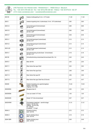 Haakse knelkoppeling 8 mm x 1/4" buiten260105 11,20 11,20
Haakse koppeling knel x buitendraad, 8 mm, 1/8" buitendraad26012 5,80 5,80
Verminderingsmof (binnendraad)
20/150 x1/4"
26012.4 6,86 6,86
Verminderingsmof (binnendraad)
20/150 x 3/8"
26012.5 6,86 6,86
Verminderingsmof (binnendraad)
Pol Fem.x1/4"
26012.7 6,59 6,59
Verminderingsnippel (buitendraad)
20/150 x1/4"
26014.1 5,10 5,10
Verminderingsnippel (buitendraad)
21,7G x1/4"
26014.2 5,10 5,10
Verminderingsnippel (buitendraad)
20/150 x 3/8"
26014.20 5,10 5,10
Schroefverbinding (buitendraad - binnendraad)
20/150 x 1/4"
26015.1 4,18 4,18
Schroefverbinding buitendraad-binnendraad 3/8 x 1/4260155 0,45 0,45
Moer 20/15026016.1 2,55 2,55
Moer kleine fles type Shell26017.1 3,63 3,63
Moer kleine fles type Esso26017.2 3,99 3,99
Moer kleine fles type Elf26017.3 3,99 3,99
Moer kleine fles type Shell Hex 30 Kombi26017.6 4,47 4,47
Haakse koppeling voor gasdrukregelaar
Ingang: moer Shell
Uitgang: 21,G / DIN
260200 15,34 15,34
Slangtule klem 8260200054 2,00 2,00
Tule voor wartel 1/4” links260200058 1,55 1,55
Wartel 1/4" links binnendraad260400200 0,57 0,57
Drukregelaar tweetraps - wandmontage
Ingang : 20/150 Uitw.
Uitgang : 20/150 Uitw.
P2 : 30mbar
Q (debiet) : 1,5 kg/h
260424WM 31,31 31,31
Klingerite dichting
diam. 20/150
26044.3 0,72 0,72
Akulon dichting blauw
diam. 20/150
26044.4 0,18 0,18
Rubber dichting bruin
diam. 20/150
26044.5BR 0,48 0,48
5/35
 