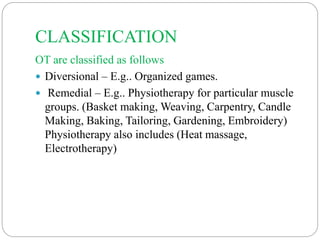 CLASSIFICATION
OT are classified as follows
 Diversional – E.g.. Organized games.
 Remedial – E.g.. Physiotherapy for particular muscle
groups. (Basket making, Weaving, Carpentry, Candle
Making, Baking, Tailoring, Gardening, Embroidery)
Physiotherapy also includes (Heat massage,
Electrotherapy)
 
