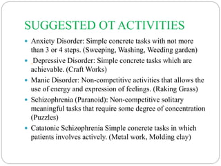 SUGGESTED OT ACTIVITIES
 Anxiety Disorder: Simple concrete tasks with not more
than 3 or 4 steps. (Sweeping, Washing, Weeding garden)
 Depressive Disorder: Simple concrete tasks which are
achievable. (Craft Works)
 Manic Disorder: Non-competitive activities that allows the
use of energy and expression of feelings. (Raking Grass)
 Schizophrenia (Paranoid): Non-competitive solitary
meaningful tasks that require some degree of concentration
(Puzzles)
 Catatonic Schizophrenia Simple concrete tasks in which
patients involves actively. (Metal work, Molding clay)
 