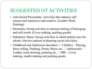 SUGGESTED OT ACTIVITIES
 Anti-Social Personality: Activities that enhance self –
esteem and expressive and creative. (Leather Work,
Painting)
 Dementia: Group activities to increase feeling of belonging
and self-worth. (Cover making, packing goods)
 Substance Abuse: Group activities in which patient uses his
talents. (Involve patient in planning social activities)
 Childhood and Adolescent disorders: Children – Playing,
Story telling, Painting, Poetry Music etc. Adolescents –
Leather work drawing, painting etc. MR – Cover
making, candle making and packing goods.
 