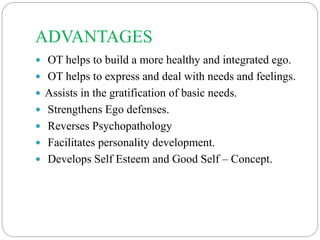 ADVANTAGES
 OT helps to build a more healthy and integrated ego.
 OT helps to express and deal with needs and feelings.
 Assists in the gratification of basic needs.
 Strengthens Ego defenses.
 Reverses Psychopathology
 Facilitates personality development.
 Develops Self Esteem and Good Self – Concept.
 