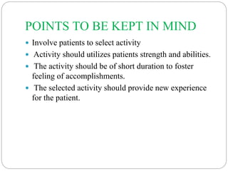 POINTS TO BE KEPT IN MIND
 Involve patients to select activity
 Activity should utilizes patients strength and abilities.
 The activity should be of short duration to foster
feeling of accomplishments.
 The selected activity should provide new experience
for the patient.
 