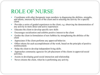 ROLE OF NURSE
 Coordinates with other therapeutic team members in diagnosing the abilities, strengths,
and talents, interests IQ levels of the client and in selecting the activity for a specific
client.
 Provides a series of graded experiences to the client, e.g. observing the demonstration of
any activity to more direct and active experiences
 Educates the client to develop specific new skills
 Encourages socialization and exhibits positive interest to the client
 Guides the client in formulation of new hobbies by strengthening the abilities of the
client
 Appreciates if the client performs any approved behavior.
 Offers tokens for each accomplishment of the work, based on the principle of positive
reinforcement.
 Helps the client to develop independent living skills.
 Approaches community agencies for job placement of the clients in approved social
activities.
 Assists in developing good social interaction and relationship.
 Never citizens the client, when he is performing any activity.
 