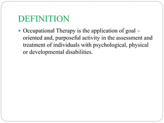 DEFINITION
 Occupational Therapy is the application of goal –
oriented and, purposeful activity in the assessment and
treatment of individuals with psychological, physical
or developmental disabilities.
 