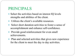 PRINCIPALS
 Select the activities based on interest IQ levels
strengths and abilities of the client.
 Utilizes the client’s available resources.
 Select short duration activities to foster a sense of
accomplishment and enhance self-confidence.
 Provide good reinforcement for even small
achievements.
 Plan and selected activities that gives new experience
for the client to meet the day to day activities.
 