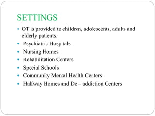 SETTINGS
 OT is provided to children, adolescents, adults and
elderly patients.
 Psychiatric Hospitals
 Nursing Homes
 Rehabilitation Centers
 Special Schools
 Community Mental Health Centers
 Halfway Homes and De – addiction Centers
 
