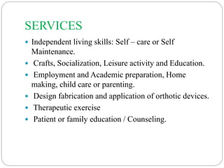 SERVICES
 Independent living skills: Self – care or Self
Maintenance.
 Crafts, Socialization, Leisure activity and Education.
 Employment and Academic preparation, Home
making, child care or parenting.
 Design fabrication and application of orthotic devices.
 Therapeutic exercise
 Patient or family education / Counseling.
 