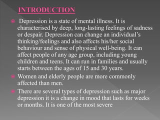  Depression is a state of mental illness. It is
characterised by deep, long-lasting feelings of sadness
or despair. Depression can change an individual’s
thinking/feelings and also affects his/her social
behaviour and sense of physical well-being. It can
affect people of any age group, including young
children and teens. It can run in families and usually
starts between the ages of 15 and 30 years.
 Women and elderly people are more commonly
affected than men.
 There are several types of depression such as major
depression it is a change in mood that lasts for weeks
or months. It is one of the most severe
 