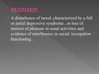  A disturbance of mood ,characterized by a full
or patial depressive syndrome , or loss of
interest of pleasure in usual activities and
evidence of interference in social /occupation
functioning .
 