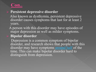  Persistent depressive disorder
Also known as dysthymia, persistent depressive
disorder causes symptoms that last for at least 2
years.
A person with this disorder may have episodes of
major depression as well as milder symptoms.
 Bipolar disorder
Depression is a common symptom of bipolar
disorder, and research shows that people with this
disorder may have symptoms around half of the
time. This can make bipolar disorder hard to
distinguish from depression.
 