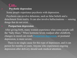  Psychotic depression
Some people experience psychosis with depression.
Psychosis can involve delusions, such as false beliefs and a
detachment from reality. It can also involve hallucinations — sensing
things that do not exist.
 Postpartum depression
After giving birth, many women experience what some people call
the “baby blues.” When hormone levels readjust after childbirth,
changes in mood can result.Postpartum depression, or postnatal
depression, is more severe.
There is no single cause for this type of depression, and it can
persist for months or years. Anyone who experiences ongoing
depression after delivery should seek medical attention.
 