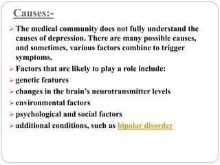 Causes:-
 The medical community does not fully understand the
causes of depression. There are many possible causes,
and sometimes, various factors combine to trigger
symptoms.
 Factors that are likely to play a role include:
 genetic features
 changes in the brain’s neurotransmitter levels
 environmental factors
 psychological and social factors
 additional conditions, such as bipolar disorder
 