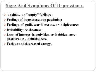Signs And Symptoms Of Depression :-
 anxious, or "empty" feelings
 Feelings of hopelessness or pessimism
 Feelings of guilt, worthlessness, or helplessness
 Irritability, restlessness
 Loss of interest in activities or hobbies once
pleasurable , including sex.
 Fatigue and decreased energy.
 