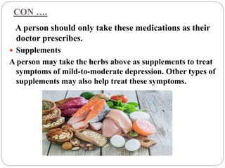 CON ….
A person should only take these medications as their
doctor prescribes.
 Supplements
A person may take the herbs above as supplements to treat
symptoms of mild-to-moderate depression. Other types of
supplements may also help treat these symptoms.
 