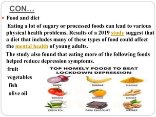 CON…
 Food and diet
Eating a lot of sugary or processed foods can lead to various
physical health problems. Results of a 2019 study suggest that
a diet that includes many of these types of food could affect
the mental health of young adults.
The study also found that eating more of the following foods
helped reduce depression symptoms.
fruit
vegetables
fish
olive oil
 