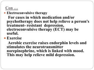 Con …
 Electroconvulsive therapy
For cases in which medication and/or
psychotherapy does not help relieve a person's
treatment- resistant depression,
electroconvulsive therapy (ECT) may be
useful.
 Exercise
Aerobic exercise raises endorphin levels and
stimulates the neurotransmitter
norepinephrine, which is linked with mood.
This may help relieve mild depression.
 