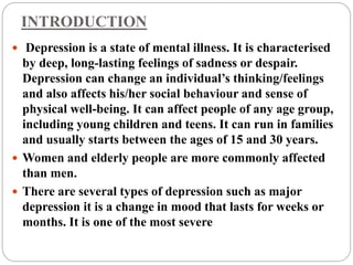 INTRODUCTION
 Depression is a state of mental illness. It is characterised
by deep, long-lasting feelings of sadness or despair.
Depression can change an individual’s thinking/feelings
and also affects his/her social behaviour and sense of
physical well-being. It can affect people of any age group,
including young children and teens. It can run in families
and usually starts between the ages of 15 and 30 years.
 Women and elderly people are more commonly affected
than men.
 There are several types of depression such as major
depression it is a change in mood that lasts for weeks or
months. It is one of the most severe
 