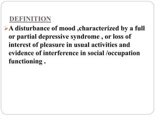 DEFINITION
A disturbance of mood ,characterized by a full
or partial depressive syndrome , or loss of
interest of pleasure in usual activities and
evidence of interference in social /occupation
functioning .
 