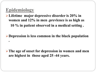 Epidemiology
Lifetime major depressive disorder is 20% in
women and 12% in men .prevlence is as high as
10 % in patient observed in a medical setting .
Depression is less common in the black population
.
The age of onset for depression in women and men
are highest in those aged 25 -44 years.
 