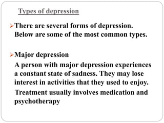 Types of depression
There are several forms of depression.
Below are some of the most common types.
Major depression
A person with major depression experiences
a constant state of sadness. They may lose
interest in activities that they used to enjoy.
Treatment usually involves medication and
psychotherapy
 