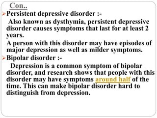 Con..
Persistent depressive disorder :-
Also known as dysthymia, persistent depressive
disorder causes symptoms that last for at least 2
years.
A person with this disorder may have episodes of
major depression as well as milder symptoms.
Bipolar disorder :-
Depression is a common symptom of bipolar
disorder, and research shows that people with this
disorder may have symptoms around half of the
time. This can make bipolar disorder hard to
distinguish from depression.
 