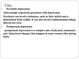 Con..
 Psychotic depression
Some people experience psychosis with depression.
Psychosis can involve delusions, such as false beliefs and a
detachment from reality. It can also involve hallucinations things
that do not exist.
 Postpartum depression
postpartum depression is a complex mix of physical ,emotional ,
and behavioral changes that happen in some women after giving
birth.
 
