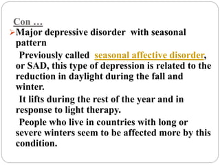 Con …
Major depressive disorder with seasonal
pattern
Previously called seasonal affective disorder,
or SAD, this type of depression is related to the
reduction in daylight during the fall and
winter.
It lifts during the rest of the year and in
response to light therapy.
People who live in countries with long or
severe winters seem to be affected more by this
condition.
 