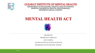 GUJARAT INSTITUTE OF MENTAL HEALTH
DEPARTMENT OF PSYCHIATRIC (MENTAL HEALTH NURSING)
HOSPITAL FOR MENTAL HEALTH, DELHI DARWAJA,
SHAHIBAUG-380004 ,GUJARAT
MENTAL HEALTH ACT
PREARED BY:
MR.JRENISAN CHRISTIAN
M.SC NURSING
GUJARAT INSTITUTE OF MENTAL HEALTH
DEPARTMENT OF PSYCHIATRIC NURSING
4/6/2022 1
 