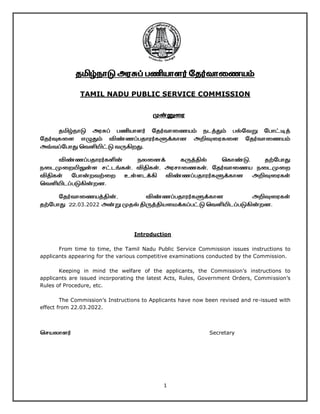 1
தமிழ்நாடு அரசுப் பணியாளர் ததர்வாணையம்
TAMIL NADU PUBLIC SERVICE COMMISSION
முன்னுணர
தமிழ்நாடு அரசுப் பணியாளர் ததர்வாணையம் நடத்தும் பல்தவறு தபாட்டித்
ததர்வுகணள எழுதும் விண்ைப்பதாரர்களுக்கான அறிவுணரகணள ததர்வாணையம்
அவ்வப்தபாது வவளியிட்டு வருகிறது.
விண்ைப்பதாரர்களின் நலணனக் கருத்தில் வகாண்டு, தற்தபாது
நணடமுணறயிலுள்ள சட்டங்கள், விதிகள், அரசாணைகள், ததர்வாணைய நணடமுணற
விதிகள் தபான்றவற்ணற உள்ளடக்கி விண்ைப்பதாரர்களுக்கான அறிவுணரகள்
வவளியிடப்படுகின்றன.
ததர்வாணையத்தின், விண்ைப்பதாரர்களுக்கான அறிவுணரகள்
தற்தபாது 22.03.2022 அன்று முதல் திருத்தியணைக்கப்பட்டு வவளியிடப்படுகின்றன.
Introduction
From time to time, the Tamil Nadu Public Service Commission issues instructions to
applicants appearing for the various competitive examinations conducted by the Commission.
Keeping in mind the welfare of the applicants, the Commission’s instructions to
applicants are issued incorporating the latest Acts, Rules, Government Orders, Commission’s
Rules of Procedure, etc.
The Commission’s Instructions to Applicants have now been revised and re-issued with
effect from 22.03.2022.
வசயலாளர் Secretary
 