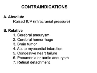CONTRAINDICATIONS
A. Absolute
Raised ICP (intracranial pressure)
B. Relative
1. Cerebral aneurysm
2. Cerebral hemorrhage
3. Brain tumor
4. Acute myocardial infarction
5. Congestive heart failure
6. Pneumonia or aortic aneurysm
7. Retinal detachment
 